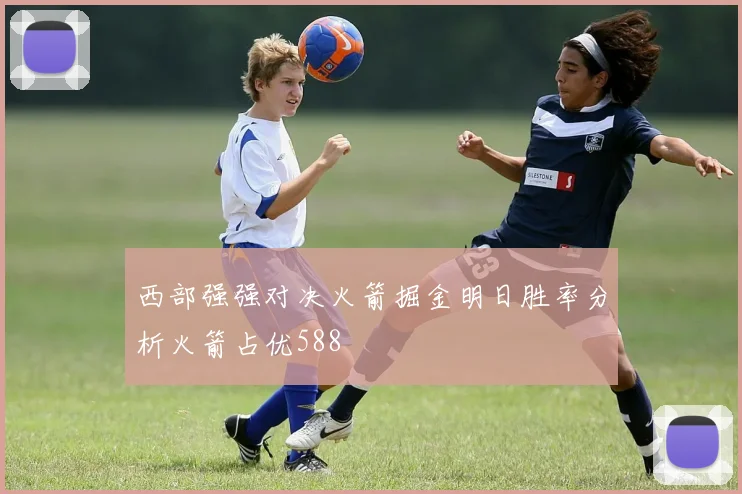 西部强强对决火箭掘金明日胜率分析火箭占优588