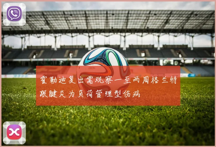 霍勒迪复出需观察一至两周格兰特跟腱炎为负荷管理型伤病