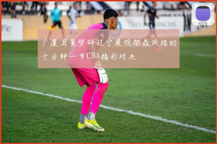 广厦卫冕梦碎辽宁展现船森风格的十分钟一节CBA精彩对决