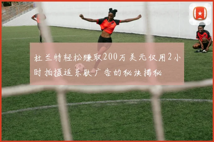 杜兰特轻松赚取200万美元仅用2小时拍摄适乐肤广告的秘诀揭秘