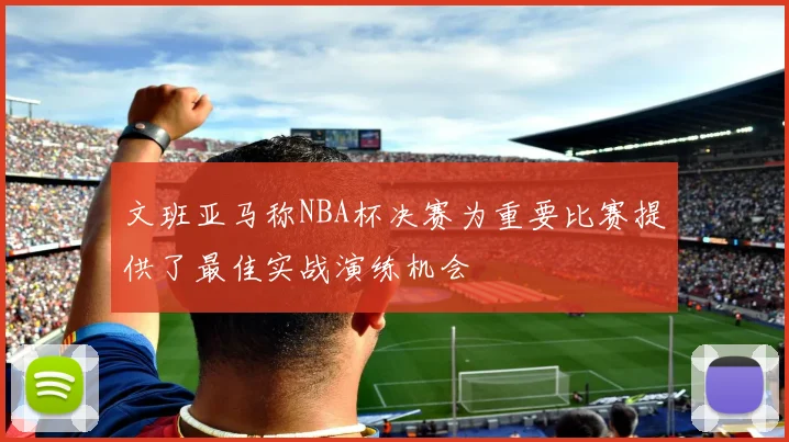 文班亚马称NBA杯决赛为重要比赛提供了最佳实战演练机会
