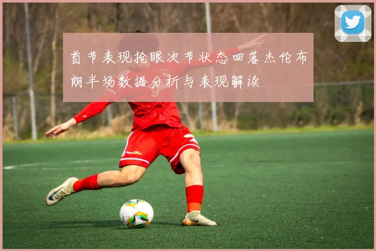 首节表现抢眼次节状态回落杰伦布朗半场数据分析与表现解读