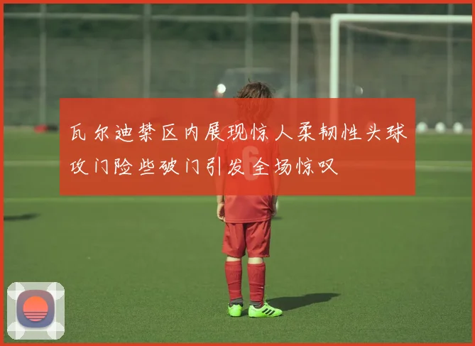 瓦尔迪禁区内展现惊人柔韧性头球攻门险些破门引发全场惊叹