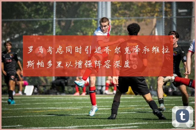 罗马考虑同时引进齐尔克泽和维拉斯帕多里以增强阵容深度