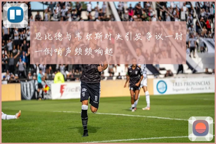 恩比德与韦尔斯对决引发争议一肘一倒哨声频频响起
