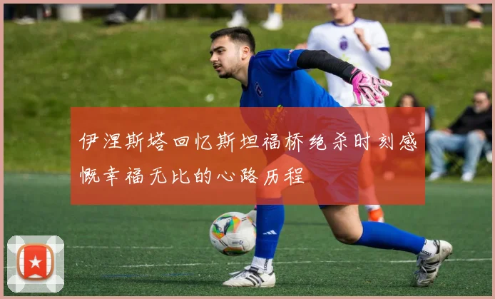 伊涅斯塔回忆斯坦福桥绝杀时刻感慨幸福无比的心路历程