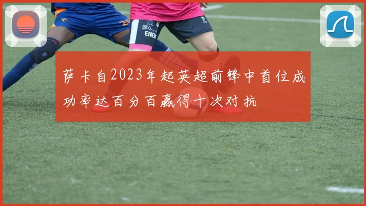 萨卡自2023年起英超前锋中首位成功率达百分百赢得十次对抗