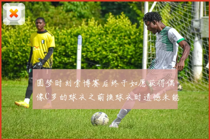 圆梦时刻索博赛后终于如愿获得偶像C罗的球衣之前换球衣时遗憾未能成功