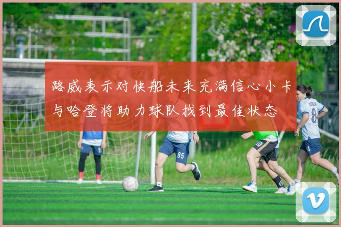 路威表示对快船未来充满信心小卡与哈登将助力球队找到最佳状态