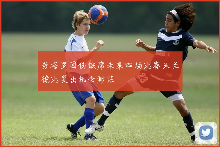 劳塔罗因伤缺席未来四场比赛米兰德比复出机会渺茫