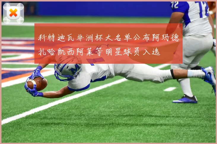 科特迪瓦非洲杯大名单公布阿玛德扎哈凯西阿莱等明星球员入选