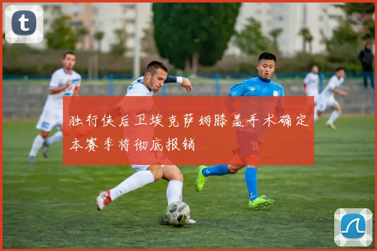 独行侠后卫埃克萨姆膝盖手术确定本赛季将彻底报销