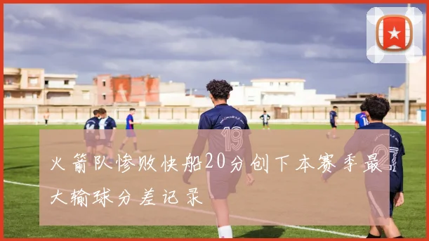 火箭队惨败快船20分创下本赛季最大输球分差记录