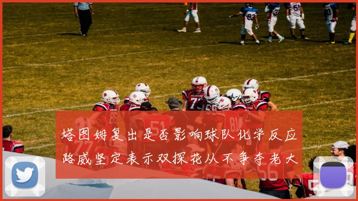 塔图姆复出是否影响球队化学反应路威坚定表示双探花从不争夺老大地位