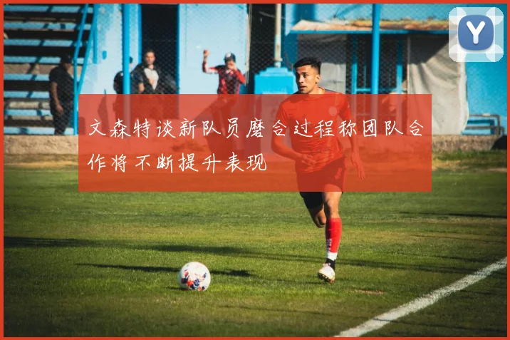 文森特谈新队员磨合过程称团队合作将不断提升表现