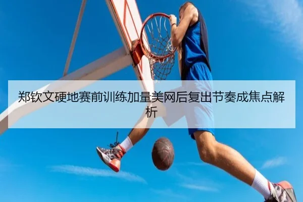 郑钦文硬地赛前训练加量美网后复出节奏成焦点解析